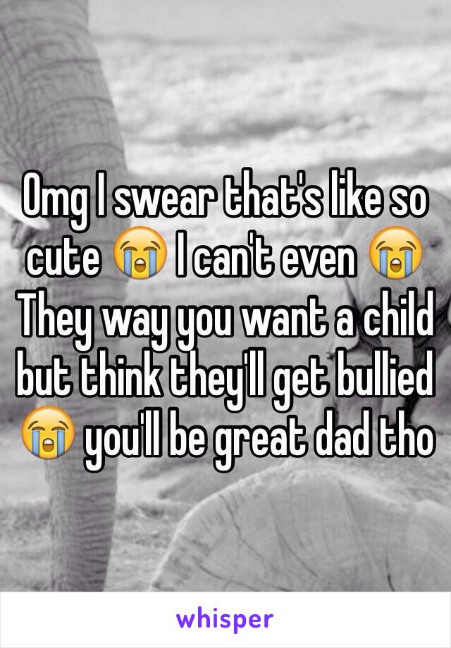 Omg I swear that's like so cute 😭 I can't even 😭 They way you want a child but think they'll get bullied 😭 you'll be great dad tho 