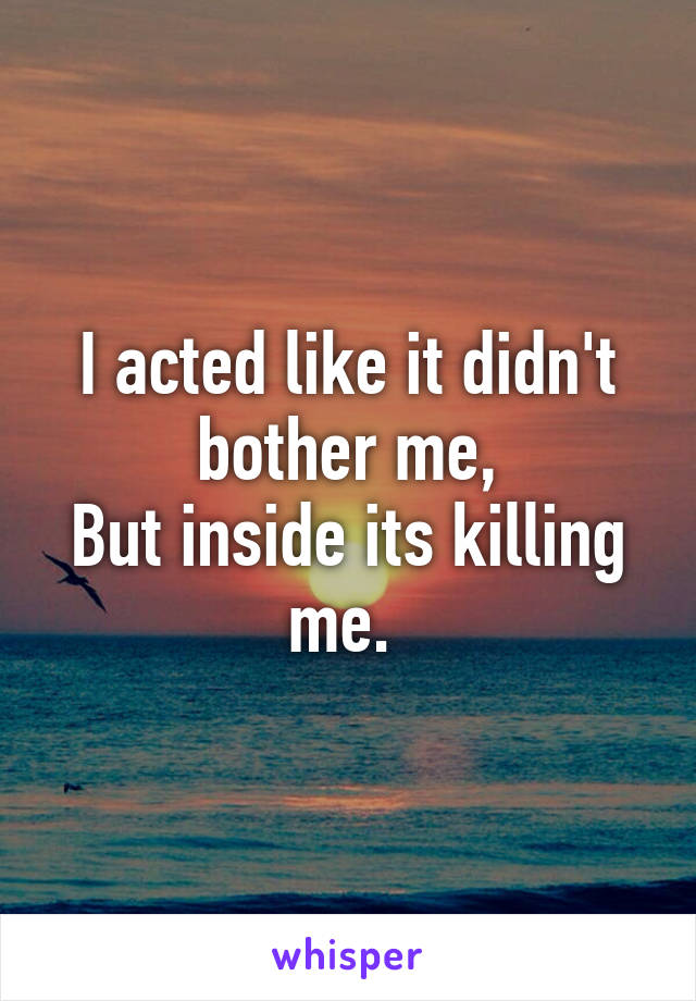 I acted like it didn't bother me,
But inside its killing me. 