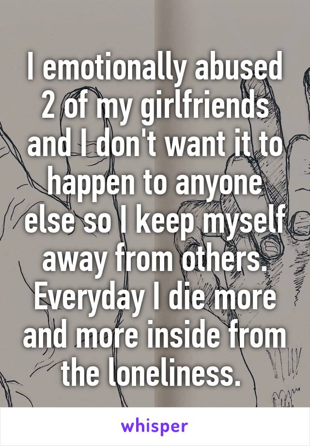 I emotionally abused 2 of my girlfriends and I don't want it to happen to anyone else so I keep myself away from others. Everyday I die more and more inside from the loneliness. 