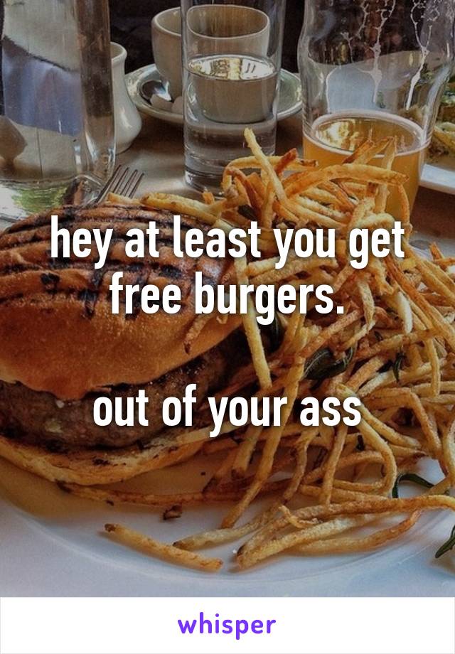 hey at least you get free burgers.

out of your ass