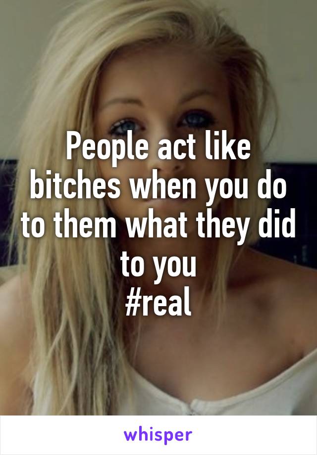 People act like bitches when you do to them what they did to you
#real