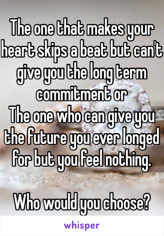 The one that makes your heart skips a beat but can't give you the long term commitment or 
The one who can give you the future you ever longed for but you feel nothing.

Who would you choose?