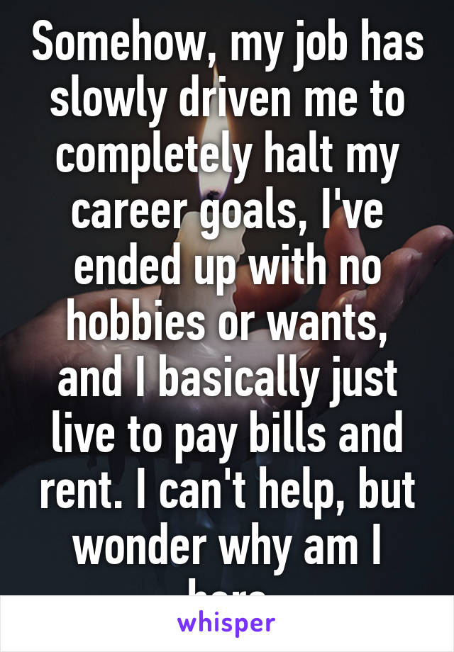 Somehow, my job has slowly driven me to completely halt my career goals, I've ended up with no hobbies or wants, and I basically just live to pay bills and rent. I can't help, but wonder why am I here