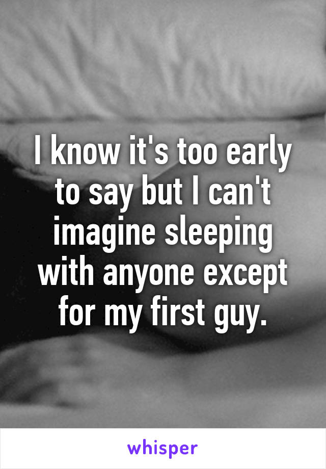 I know it's too early to say but I can't imagine sleeping with anyone except for my first guy.