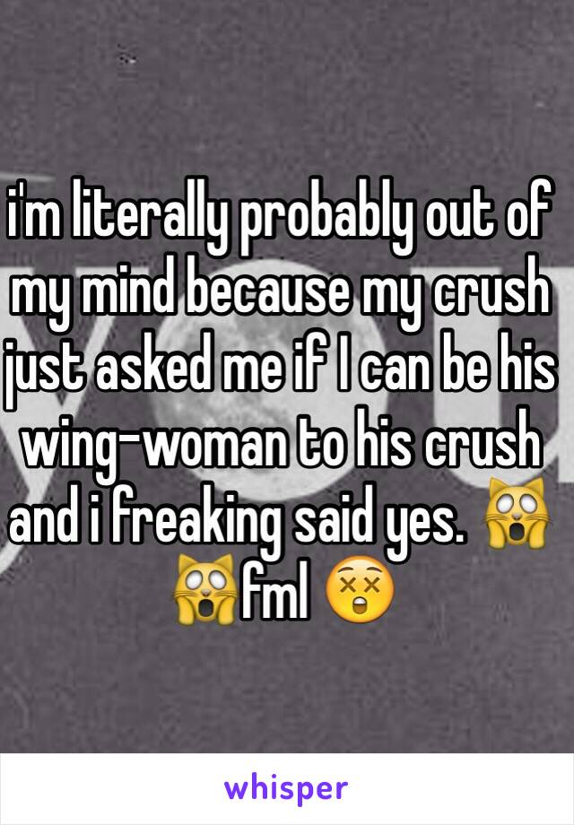 i'm literally probably out of my mind because my crush just asked me if I can be his wing-woman to his crush and i freaking said yes. 🙀🙀fml 😲