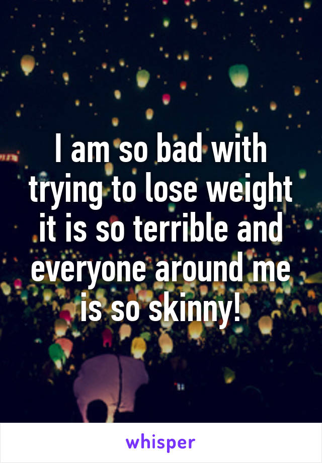 I am so bad with trying to lose weight it is so terrible and everyone around me is so skinny!