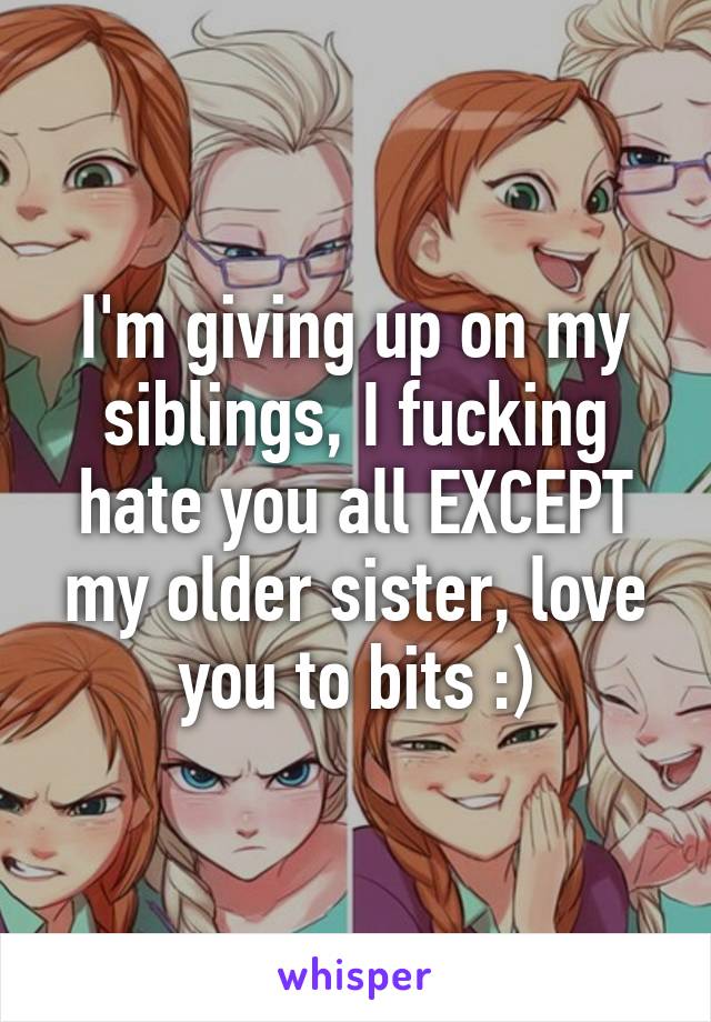 I'm giving up on my siblings, I fucking hate you all EXCEPT my older sister, love you to bits :)