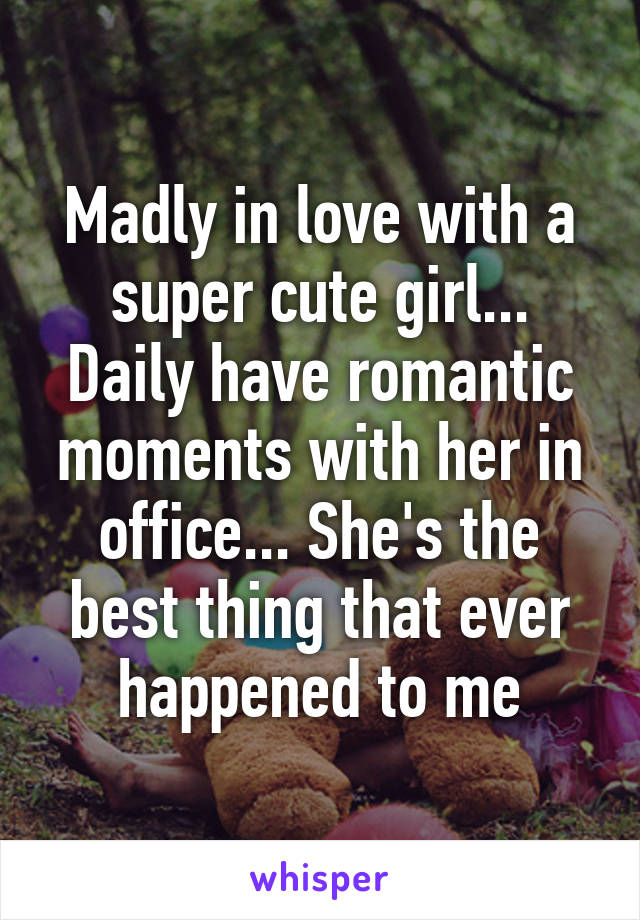 Madly in love with a super cute girl... Daily have romantic moments with her in office... She's the best thing that ever happened to me