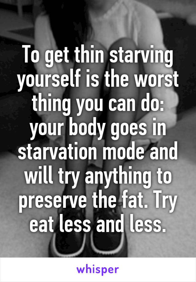 To get thin starving yourself is the worst thing you can do: your body goes in starvation mode and will try anything to preserve the fat. Try eat less and less.