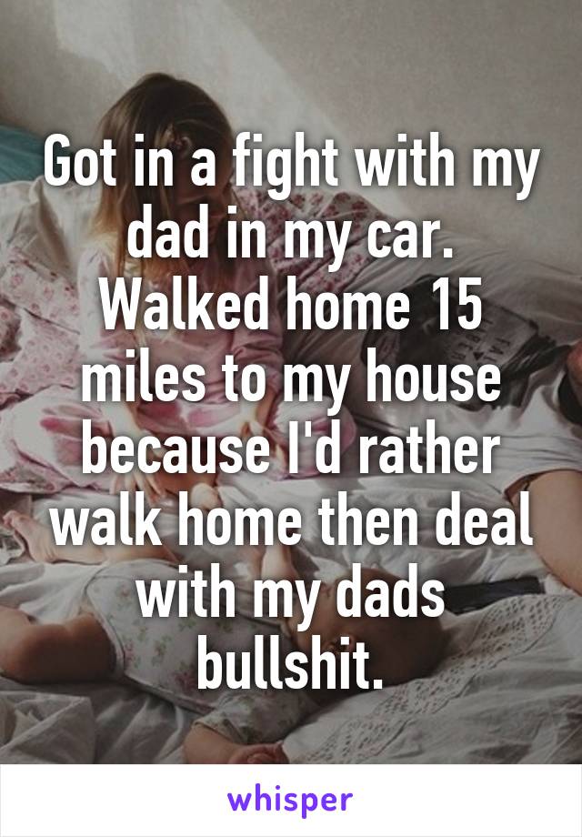 Got in a fight with my dad in my car. Walked home 15 miles to my house because I'd rather walk home then deal with my dads bullshit.