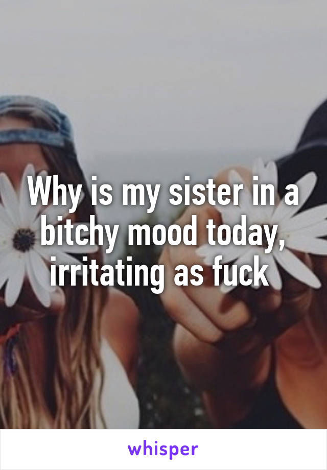 Why is my sister in a bitchy mood today, irritating as fuck 