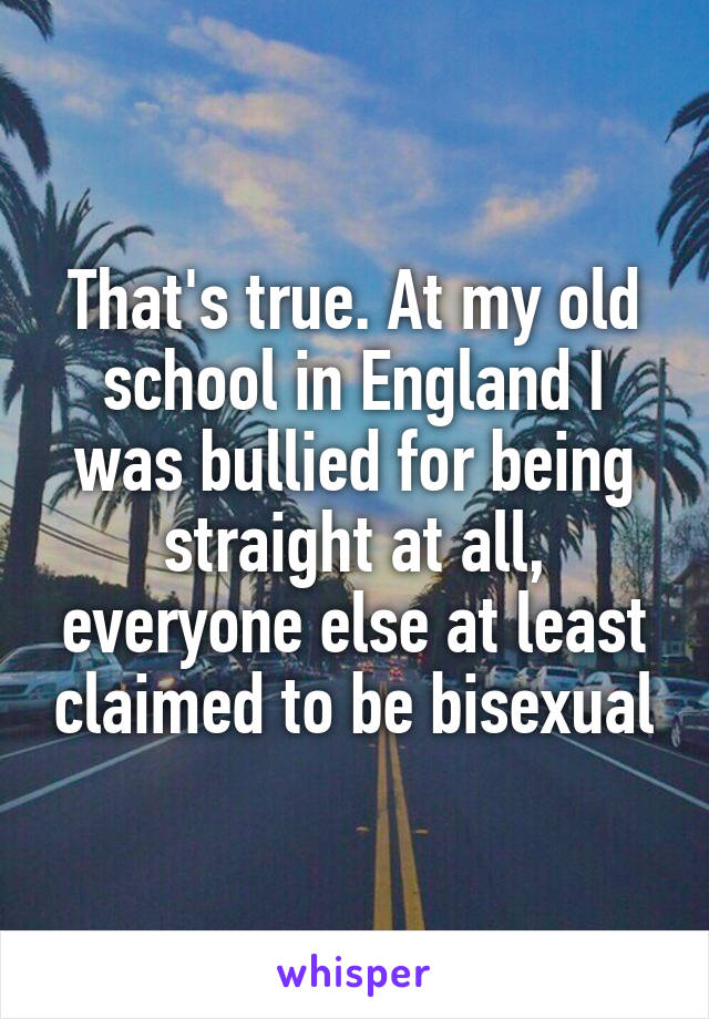 That's true. At my old school in England I was bullied for being straight at all, everyone else at least claimed to be bisexual
