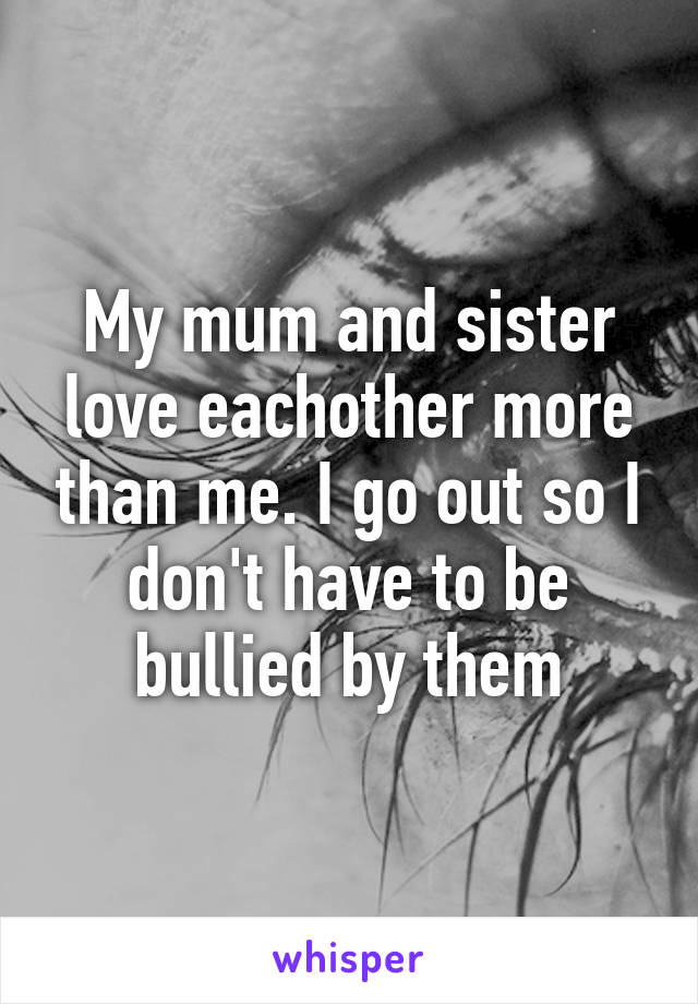 My mum and sister love eachother more than me. I go out so I don't have to be bullied by them