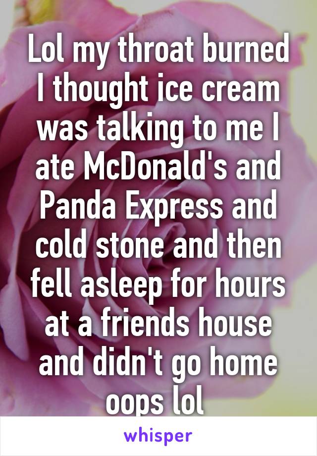 Lol my throat burned I thought ice cream was talking to me I ate McDonald's and Panda Express and cold stone and then fell asleep for hours at a friends house and didn't go home oops lol 