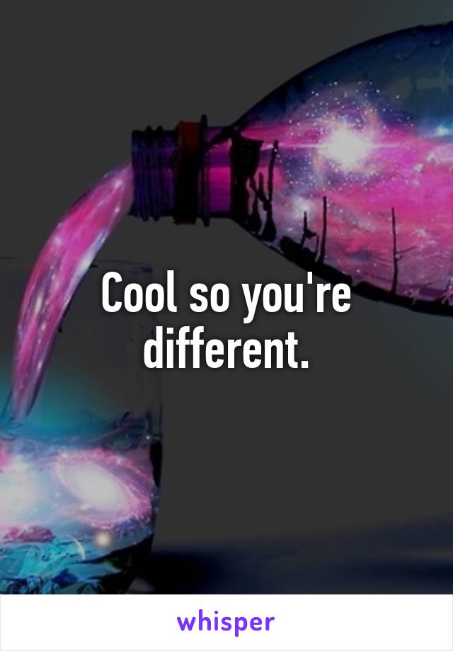 Cool so you're different.