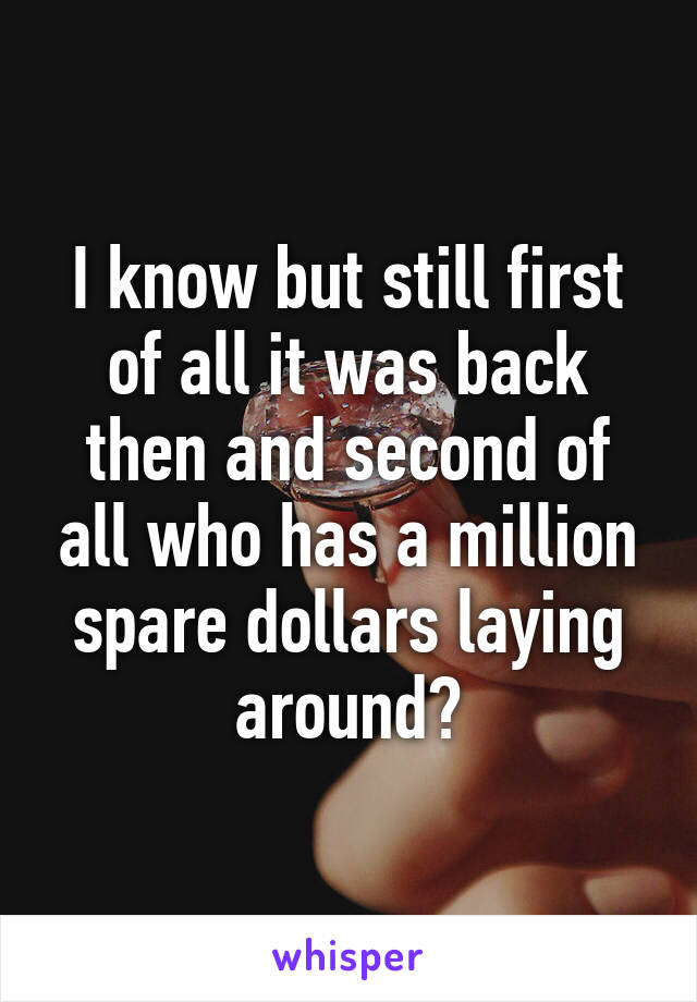 I know but still first of all it was back then and second of all who has a million spare dollars laying around?