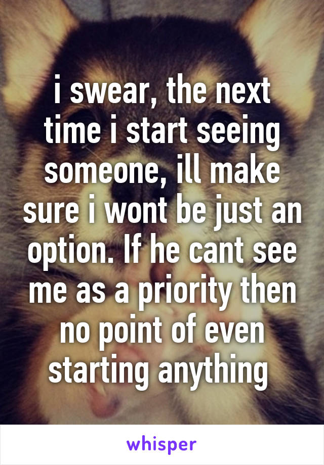 i swear, the next time i start seeing someone, ill make sure i wont be just an option. If he cant see me as a priority then no point of even starting anything 