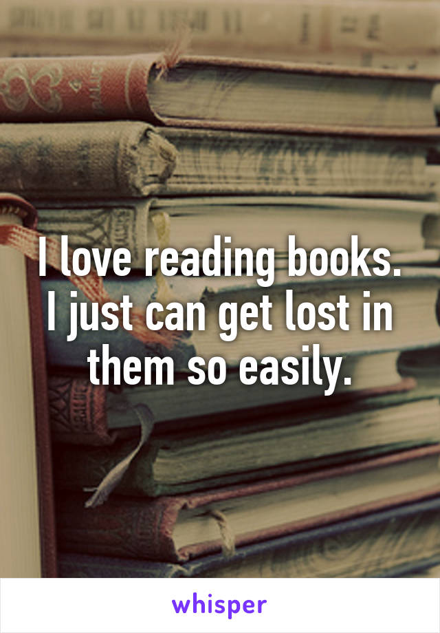 I love reading books. I just can get lost in them so easily.