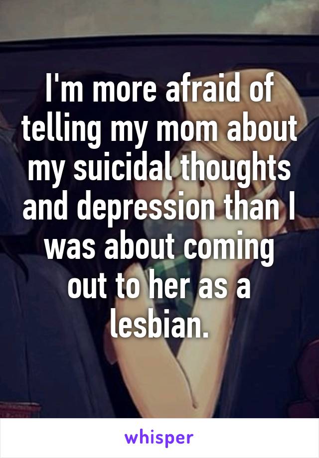 I'm more afraid of telling my mom about my suicidal thoughts and depression than I was about coming out to her as a lesbian.
