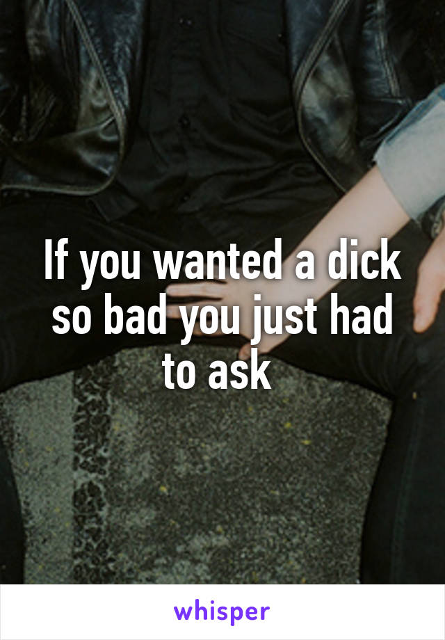 If you wanted a dick so bad you just had to ask 