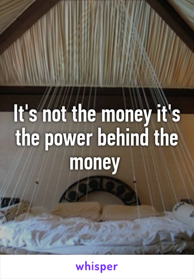 It's not the money it's the power behind the money 