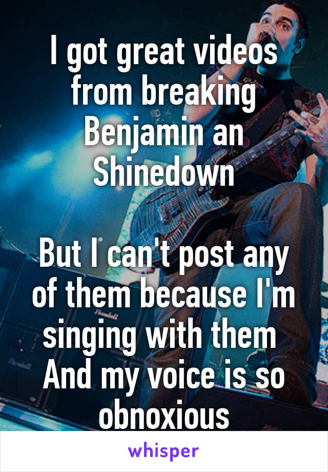 I got great videos from breaking Benjamin an Shinedown

But I can't post any of them because I'm singing with them 
And my voice is so obnoxious