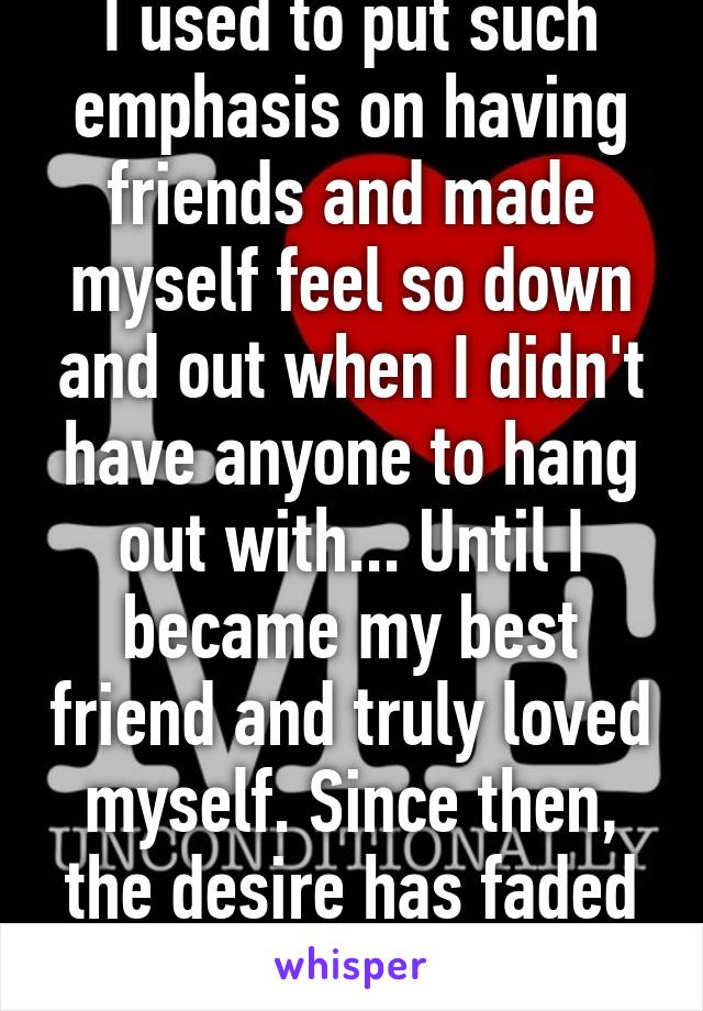 I used to put such emphasis on having friends and made myself feel so down and out when I didn't have anyone to hang out with... Until I became my best friend and truly loved myself. Since then, the desire has faded completely. 