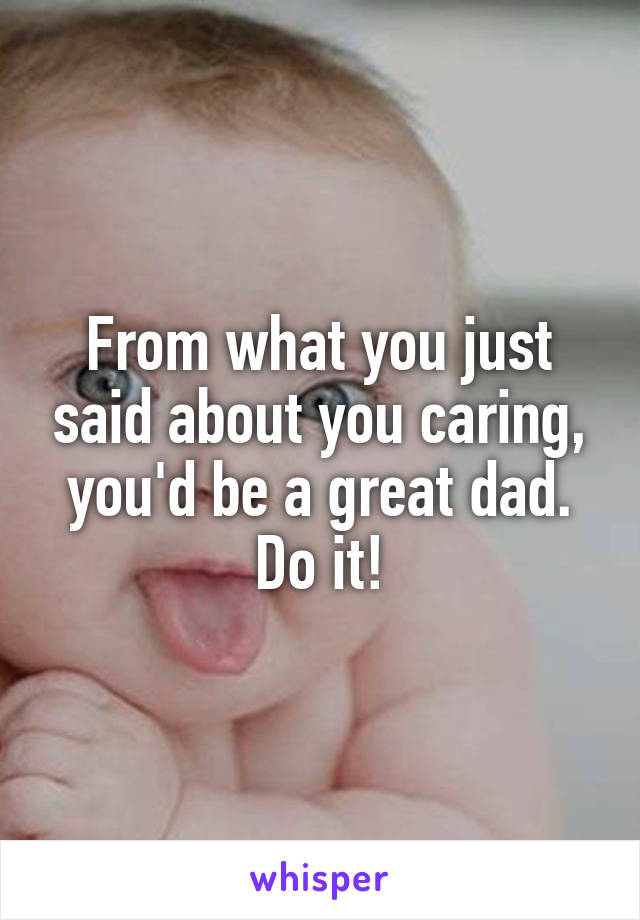 From what you just said about you caring, you'd be a great dad. Do it!