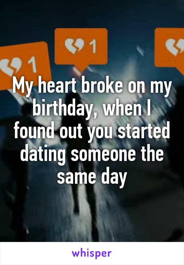 My heart broke on my birthday, when I found out you started dating someone the same day