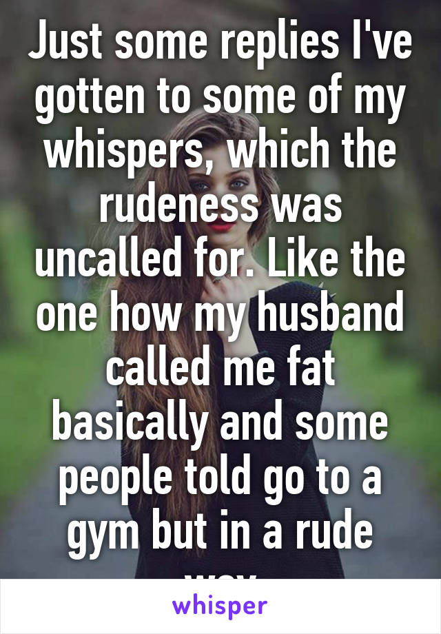 Just some replies I've gotten to some of my whispers, which the rudeness was uncalled for. Like the one how my husband called me fat basically and some people told go to a gym but in a rude way