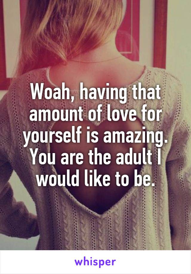 Woah, having that amount of love for yourself is amazing. You are the adult I would like to be.