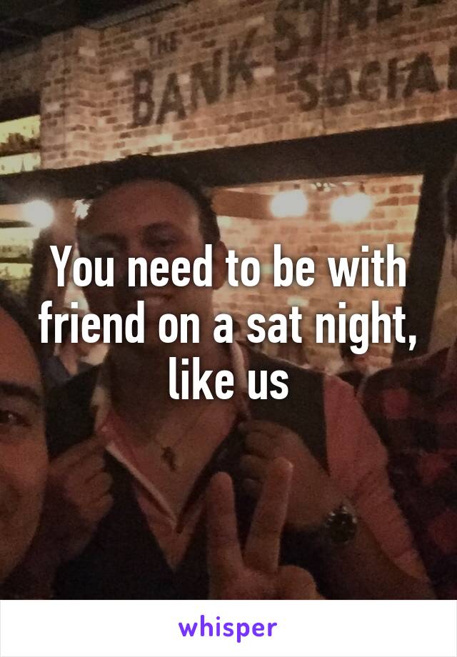 You need to be with friend on a sat night, like us