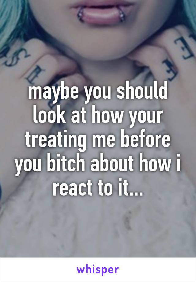 maybe you should look at how your treating me before you bitch about how i react to it...