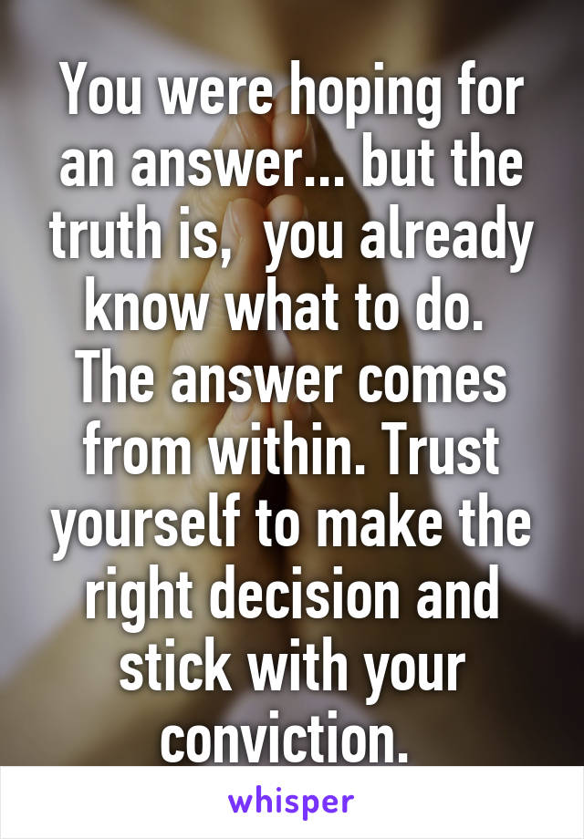 You were hoping for an answer... but the truth is,  you already know what to do.  The answer comes from within. Trust yourself to make the right decision and stick with your conviction. 