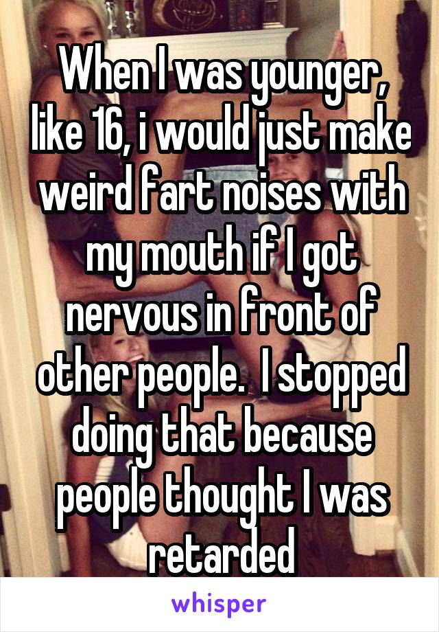 When I was younger, like 16, i would just make weird fart noises with my mouth if I got nervous in front of other people.  I stopped doing that because people thought I was retarded