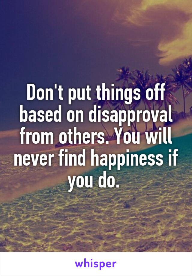 Don't put things off based on disapproval from others. You will never find happiness if you do. 