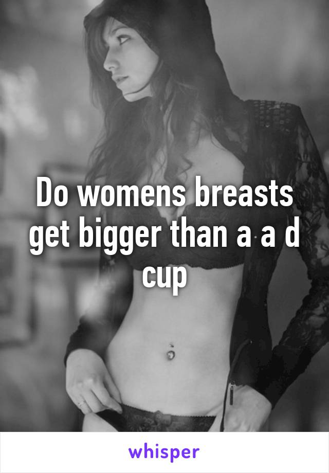 Do womens breasts get bigger than a a d cup