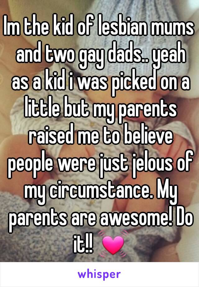 Im the kid of lesbian mums and two gay dads.. yeah as a kid i was picked on a little but my parents raised me to believe people were just jelous of my circumstance. My parents are awesome! Do it!! 💓