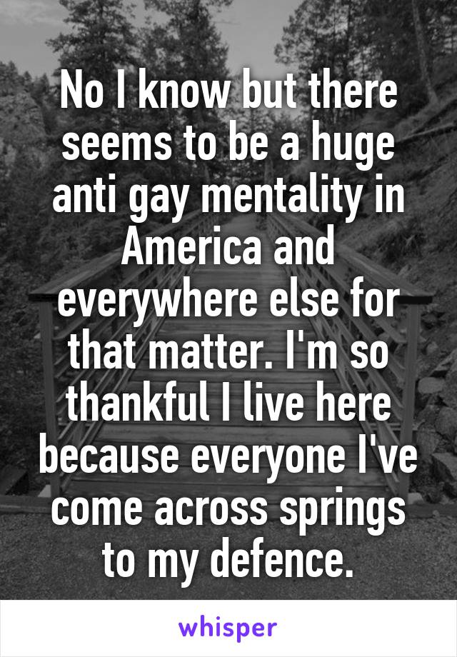 No I know but there seems to be a huge anti gay mentality in America and everywhere else for that matter. I'm so thankful I live here because everyone I've come across springs to my defence.