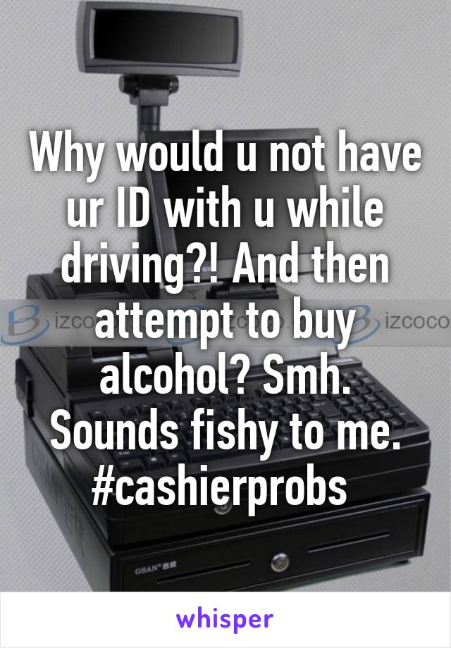 Why would u not have ur ID with u while driving?! And then attempt to buy alcohol? Smh. Sounds fishy to me. #cashierprobs 