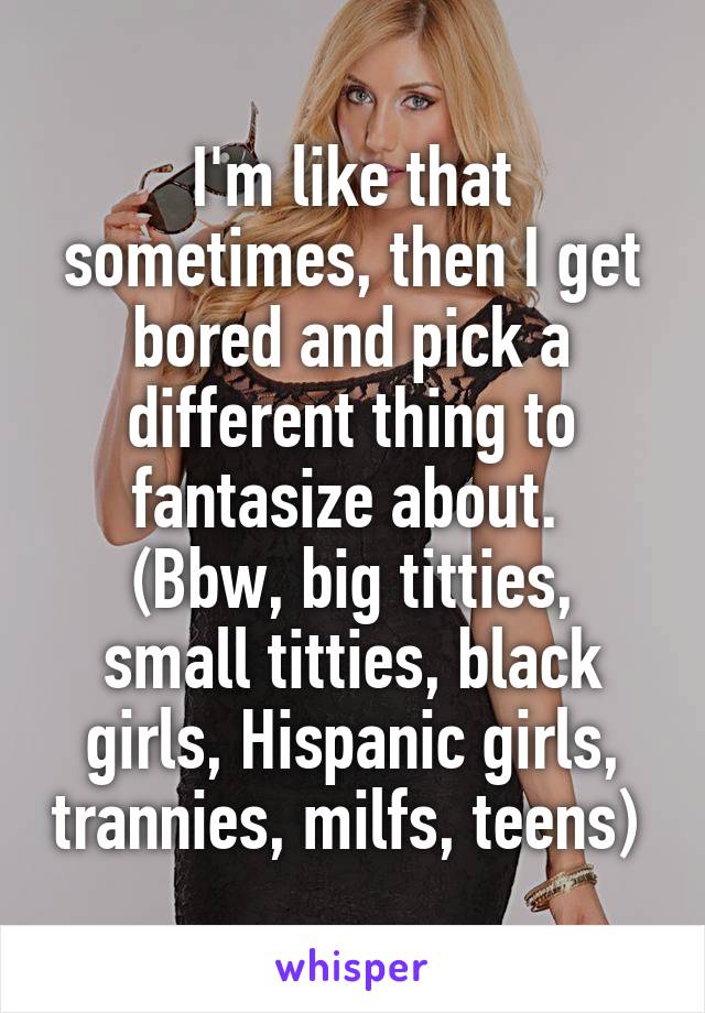 I'm like that sometimes, then I get bored and pick a different thing to fantasize about. 
(Bbw, big titties, small titties, black girls, Hispanic girls, trannies, milfs, teens) 