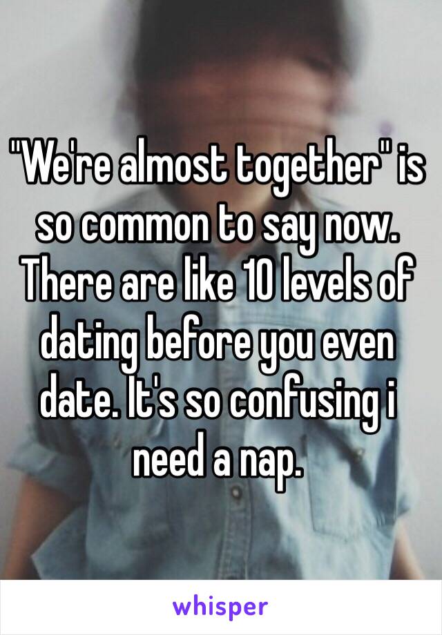 "We're almost together" is so common to say now. There are like 10 levels of dating before you even date. It's so confusing i need a nap.