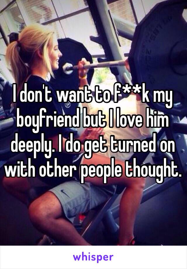 I don't want to f**k my boyfriend but I love him deeply. I do get turned on with other people thought.