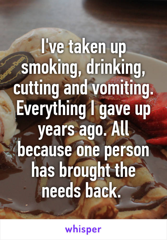 I've taken up smoking, drinking, cutting and vomiting. Everything I gave up years ago. All because one person has brought the needs back. 