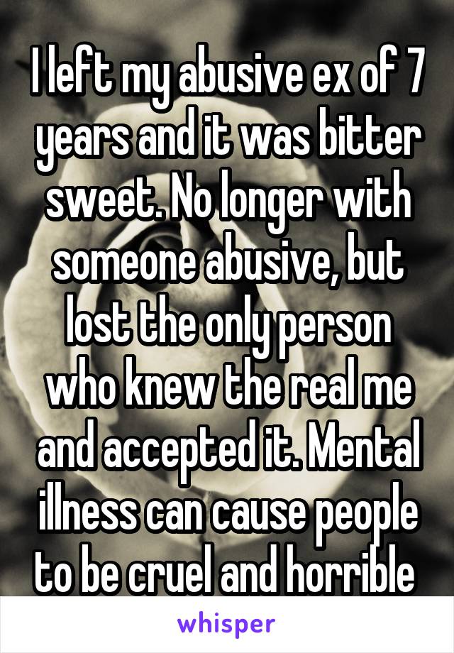 I left my abusive ex of 7 years and it was bitter sweet. No longer with someone abusive, but lost the only person who knew the real me and accepted it. Mental illness can cause people to be cruel and horrible 