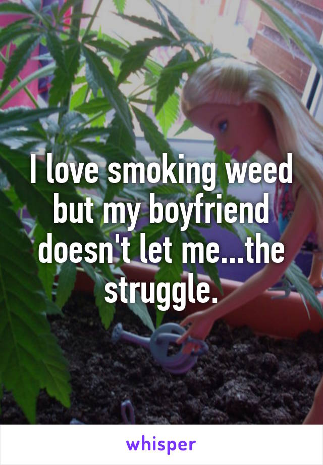 I love smoking weed but my boyfriend doesn't let me...the struggle.