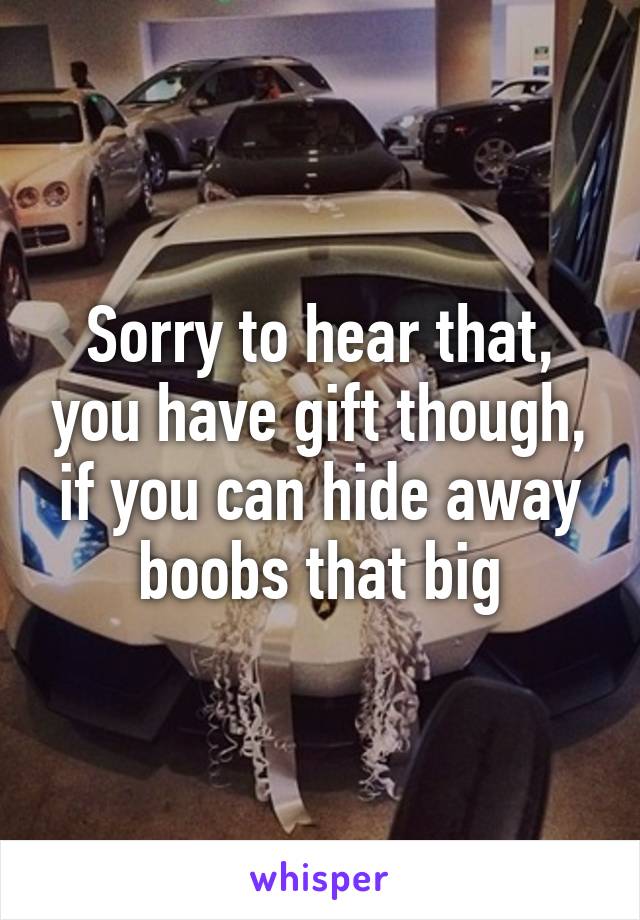 Sorry to hear that, you have gift though, if you can hide away boobs that big