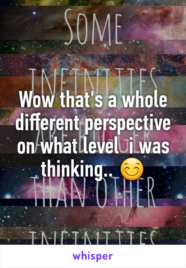 Wow that's a whole different perspective on what level  i was thinking.. 😊