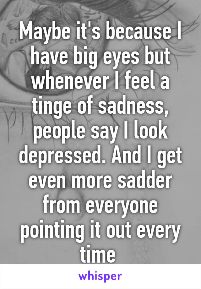 Maybe it's because I have big eyes but whenever I feel a tinge of sadness, people say I look depressed. And I get even more sadder from everyone pointing it out every time 