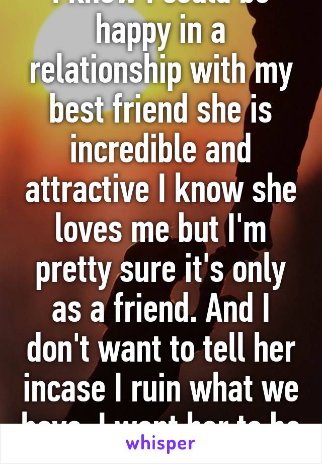 I know I could be happy in a relationship with my best friend she is incredible and attractive I know she loves me but I'm pretty sure it's only as a friend. And I don't want to tell her incase I ruin what we have. I want her to be happy 